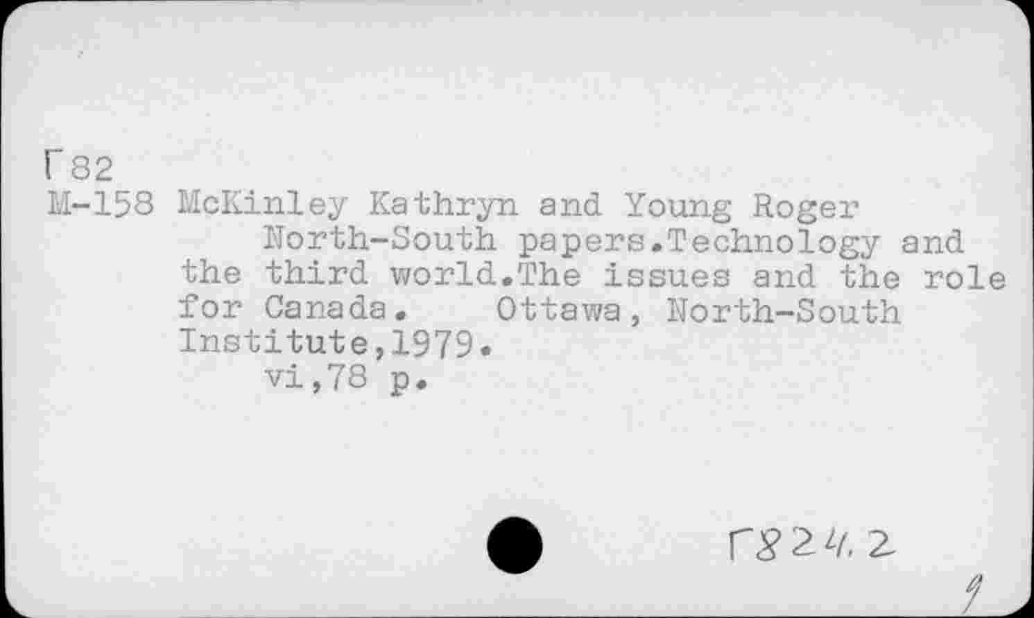 ﻿r 82
M-158 McKinley Kathryn and Young Roger North-South papers.Technology and the third world.The issues and the role for Canada. Ottawa, North-South Institute,1979.
vi,78 p.
1^2